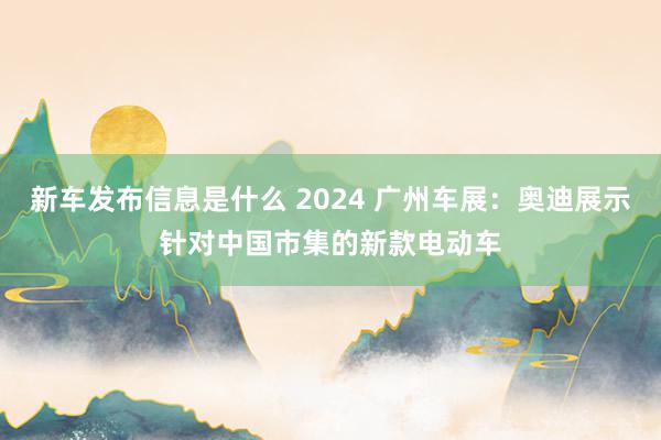 新车发布信息是什么 2024 广州车展：奥迪展示针对中国市集的新款电动车