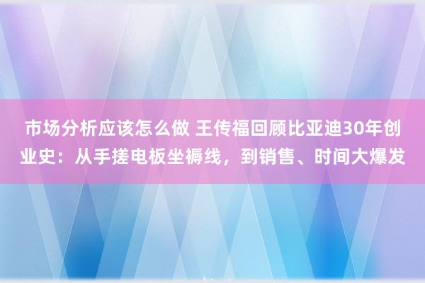 市场分析应该怎么做 王传福回顾比亚迪30年创业史：从手搓电板坐褥线，到销售、时间大爆发