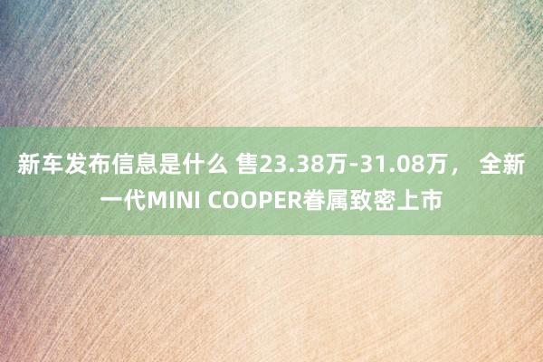 新车发布信息是什么 售23.38万-31.08万， 全新一代MINI COOPER眷属致密上市