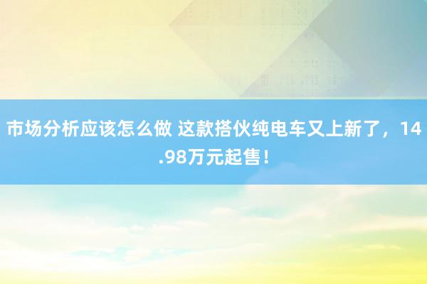 市场分析应该怎么做 这款搭伙纯电车又上新了，14.98万元起售！