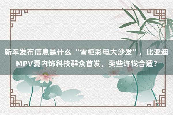 新车发布信息是什么 “雪柜彩电大沙发”，比亚迪MPV夏内饰科技群众首发，卖些许钱合适？