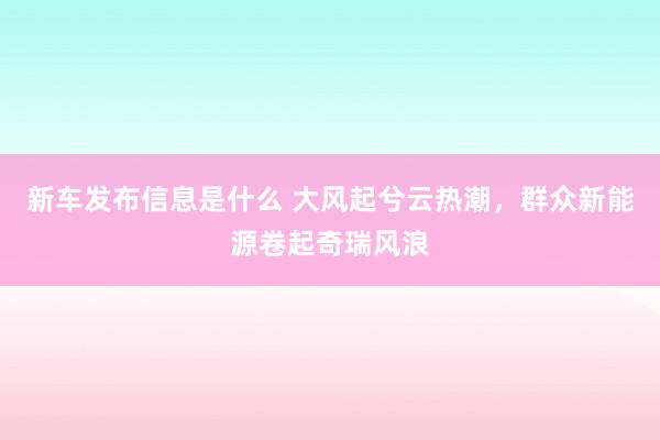 新车发布信息是什么 大风起兮云热潮，群众新能源卷起奇瑞风浪