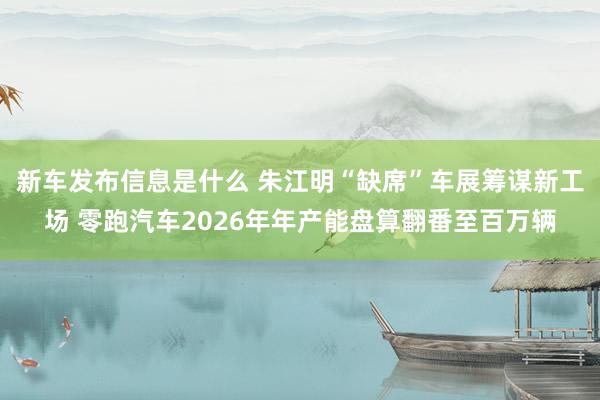 新车发布信息是什么 朱江明“缺席”车展筹谋新工场 零跑汽车2026年年产能盘算翻番至百万辆