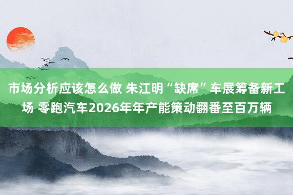 市场分析应该怎么做 朱江明“缺席”车展筹备新工场 零跑汽车2026年年产能策动翻番至百万辆