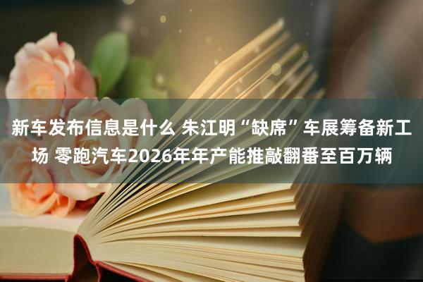 新车发布信息是什么 朱江明“缺席”车展筹备新工场 零跑汽车2026年年产能推敲翻番至百万辆