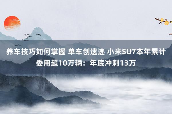 养车技巧如何掌握 单车创遗迹 小米SU7本年累计委用超10万辆：年底冲刺13万