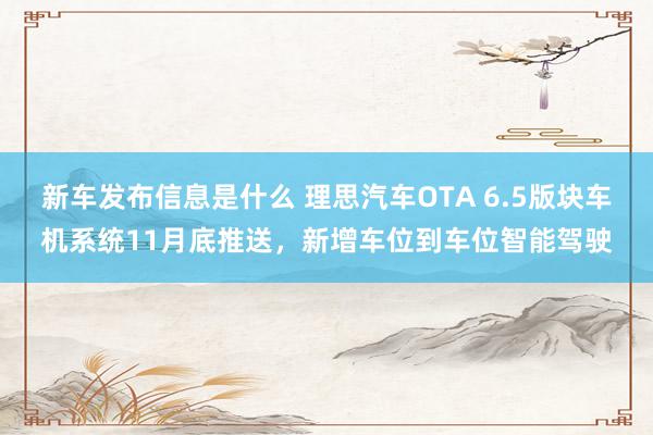 新车发布信息是什么 理思汽车OTA 6.5版块车机系统11月底推送，新增车位到车位智能驾驶