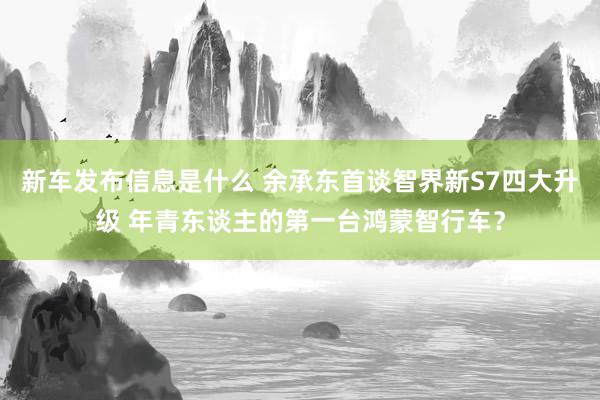 新车发布信息是什么 余承东首谈智界新S7四大升级 年青东谈主的第一台鸿蒙智行车？