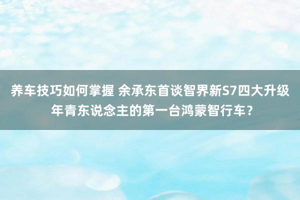 养车技巧如何掌握 余承东首谈智界新S7四大升级 年青东说念主的第一台鸿蒙智行车？