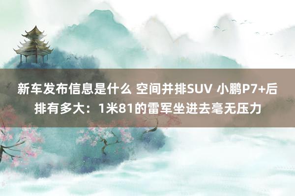 新车发布信息是什么 空间并排SUV 小鹏P7+后排有多大：1米81的雷军坐进去毫无压力