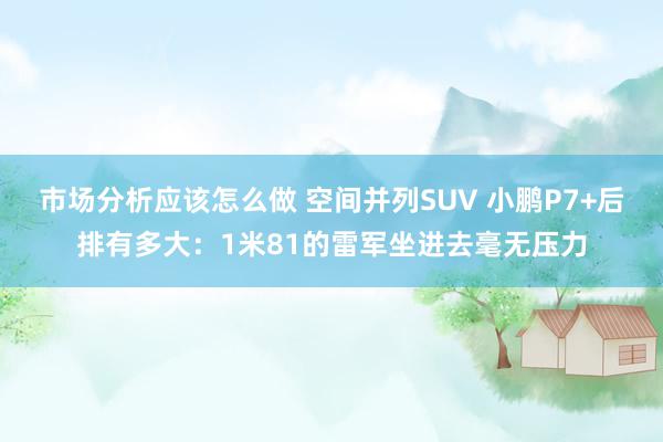 市场分析应该怎么做 空间并列SUV 小鹏P7+后排有多大：1米81的雷军坐进去毫无压力