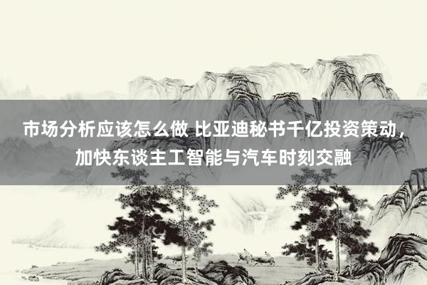 市场分析应该怎么做 比亚迪秘书千亿投资策动，加快东谈主工智能与汽车时刻交融