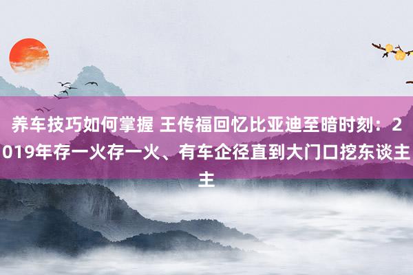 养车技巧如何掌握 王传福回忆比亚迪至暗时刻：2019年存一火存一火、有车企径直到大门口挖东谈主