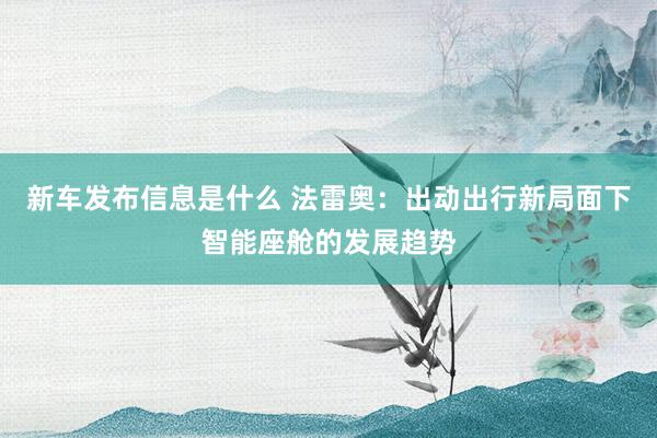 新车发布信息是什么 法雷奥：出动出行新局面下智能座舱的发展趋势