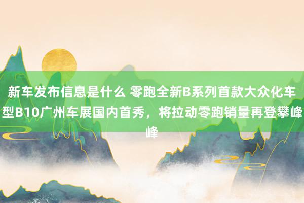 新车发布信息是什么 零跑全新B系列首款大众化车型B10广州车展国内首秀，将拉动零跑销量再登攀峰