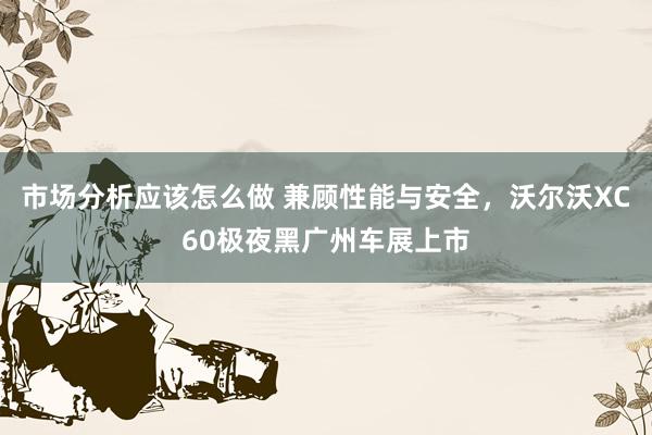 市场分析应该怎么做 兼顾性能与安全，沃尔沃XC60极夜黑广州车展上市