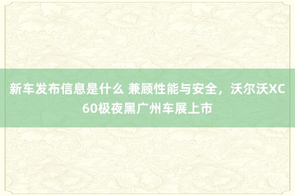 新车发布信息是什么 兼顾性能与安全，沃尔沃XC60极夜黑广州车展上市