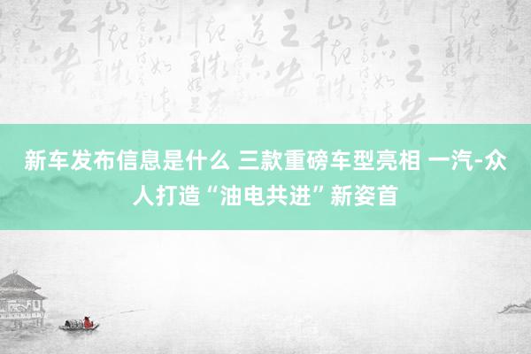 新车发布信息是什么 三款重磅车型亮相 一汽-众人打造“油电共进”新姿首