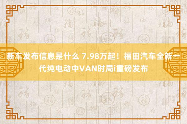 新车发布信息是什么 7.98万起！福田汽车全新一代纯电动中VAN时局i重磅发布