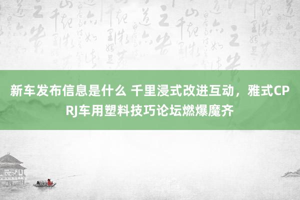 新车发布信息是什么 千里浸式改进互动，雅式CPRJ车用塑料技巧论坛燃爆魔齐