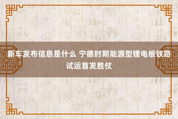 新车发布信息是什么 宁德时期能源型锂电板铁路试运首发胜仗