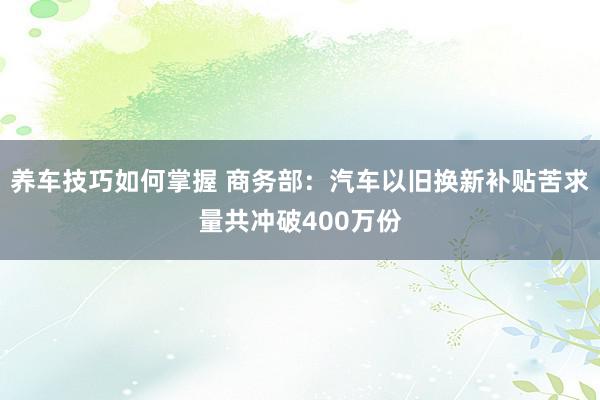 养车技巧如何掌握 商务部：汽车以旧换新补贴苦求量共冲破400万份