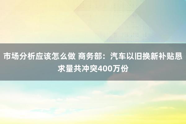 市场分析应该怎么做 商务部：汽车以旧换新补贴恳求量共冲突400万份