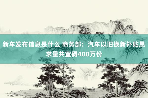 新车发布信息是什么 商务部：汽车以旧换新补贴恳求量共窒碍400万份