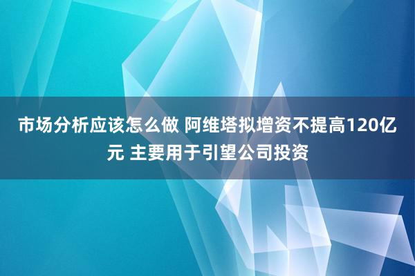 市场分析应该怎么做 阿维塔拟增资不提高120亿元 主要用于引望公司投资