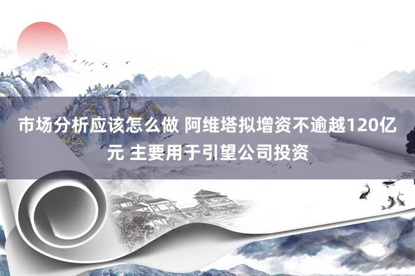 市场分析应该怎么做 阿维塔拟增资不逾越120亿元 主要用于引望公司投资