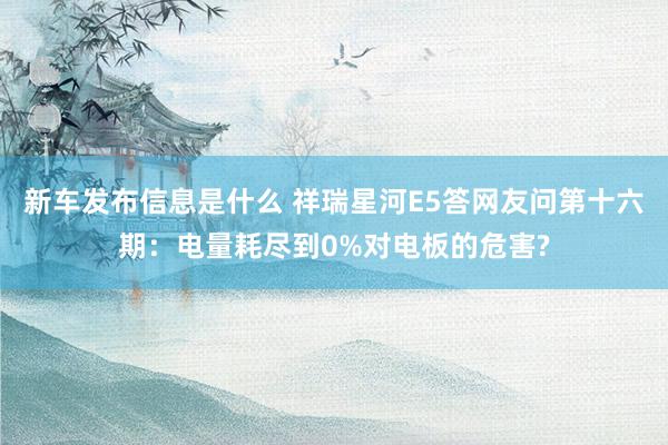 新车发布信息是什么 祥瑞星河E5答网友问第十六期：电量耗尽到0%对电板的危害?