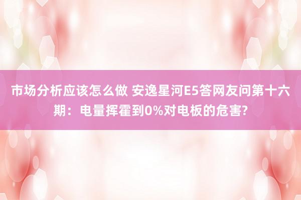 市场分析应该怎么做 安逸星河E5答网友问第十六期：电量挥霍到0%对电板的危害?