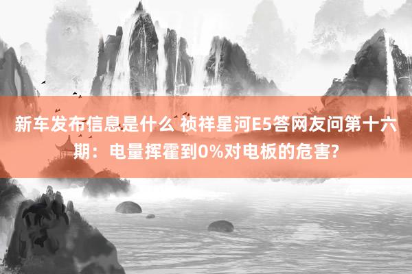 新车发布信息是什么 祯祥星河E5答网友问第十六期：电量挥霍到0%对电板的危害?