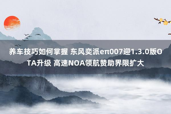 养车技巧如何掌握 东风奕派eπ007迎1.3.0版OTA升级 高速NOA领航赞助界限扩大