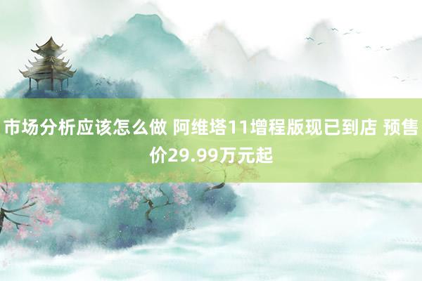 市场分析应该怎么做 阿维塔11增程版现已到店 预售价29.99万元起