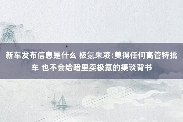 新车发布信息是什么 极氪朱凌:莫得任何高管特批车 也不会给暗里卖极氪的渠谈背书