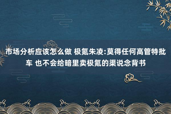 市场分析应该怎么做 极氪朱凌:莫得任何高管特批车 也不会给暗里卖极氪的渠说念背书