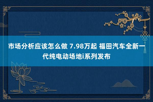 市场分析应该怎么做 7.98万起 福田汽车全新一代纯电动场地i系列发布