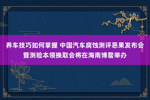 养车技巧如何掌握 中国汽车腐蚀测评恶果发布会暨测验本领换取会将在海南博鳌举办