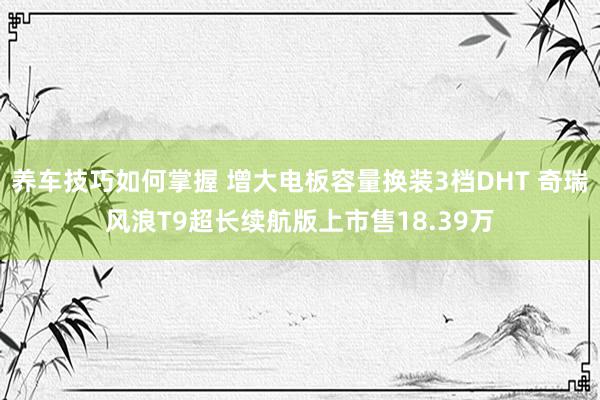 养车技巧如何掌握 增大电板容量换装3档DHT 奇瑞风浪T9超长续航版上市售18.39万