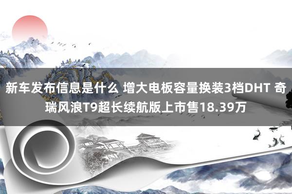 新车发布信息是什么 增大电板容量换装3档DHT 奇瑞风浪T9超长续航版上市售18.39万