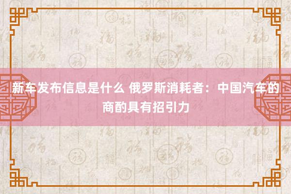 新车发布信息是什么 俄罗斯消耗者：中国汽车的商酌具有招引力